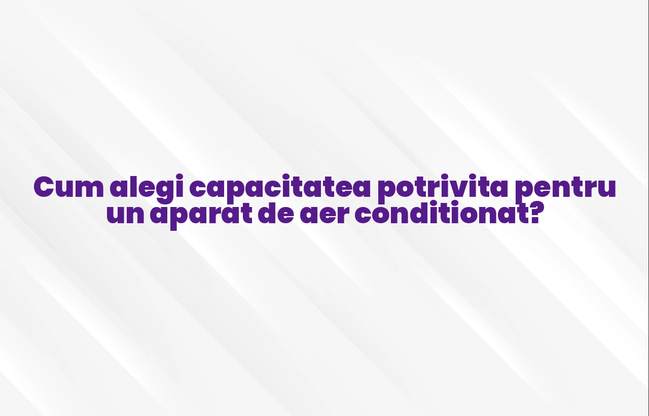 Cum alegi capacitatea potrivita pentru un aparat de aer conditionat?